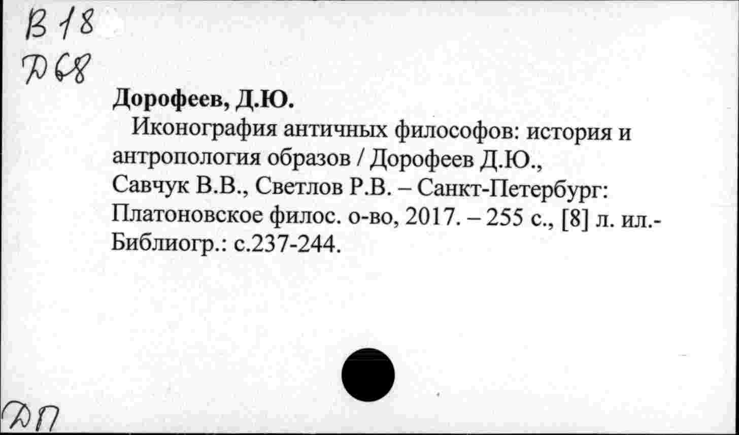 ﻿Дорофеев, Д.Ю.
Иконография античных философов: история и антропология образов / Дорофеев Д.Ю., Савчук В.В., Светлов Р.В. — Санкт-Петербург: Платоновское филос. о-во, 2017. - 255 с., [8] л. ил. Библиогр.: с.237-244.
7)Р